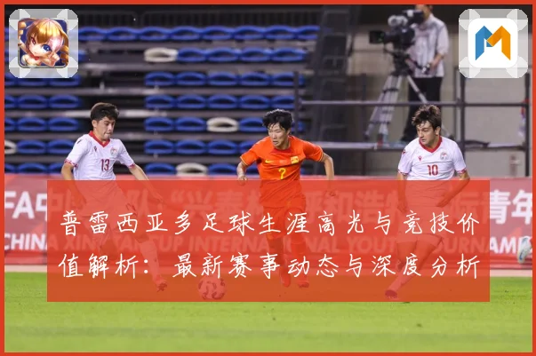 普雷西亚多足球生涯高光与竞技价值解析：最新赛事动态与深度分析