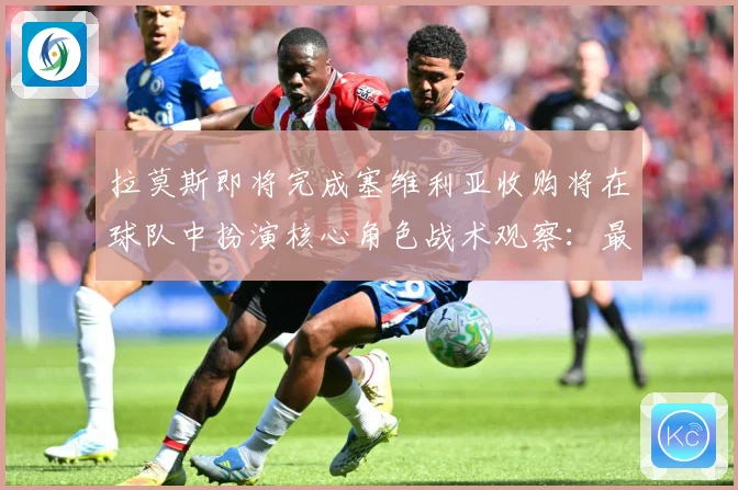 拉莫斯即将完成塞维利亚收购将在球队中扮演核心角色战术观察：最新赛事动态与深度分析