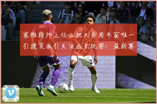 塞维新帅上任三把火弃用冬窗唯一引援莫派引关注成长观察：最新赛事动态与深度分析