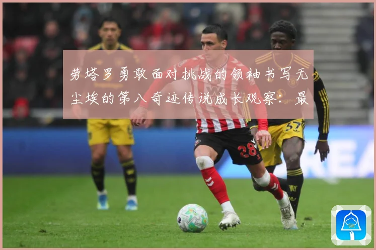 劳塔罗勇敢面对挑战的领袖书写无尘埃的第八奇迹传说成长观察：最新赛事动态与深度分析