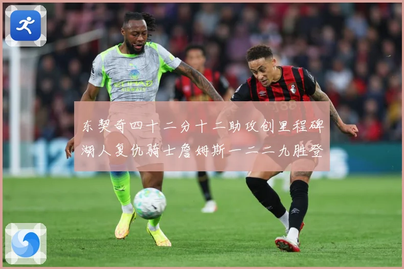 东契奇四十二分十二助攻创里程碑湖人复仇骑士詹姆斯一二二九胜登赛场复盘：最新赛事动态与深度分析